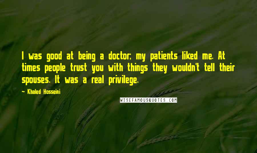 Khaled Hosseini Quotes: I was good at being a doctor; my patients liked me. At times people trust you with things they wouldn't tell their spouses. It was a real privilege.