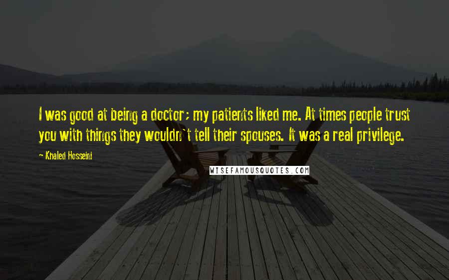 Khaled Hosseini Quotes: I was good at being a doctor; my patients liked me. At times people trust you with things they wouldn't tell their spouses. It was a real privilege.
