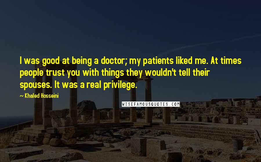 Khaled Hosseini Quotes: I was good at being a doctor; my patients liked me. At times people trust you with things they wouldn't tell their spouses. It was a real privilege.