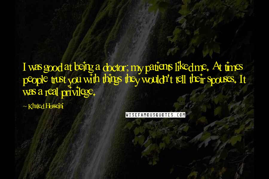 Khaled Hosseini Quotes: I was good at being a doctor; my patients liked me. At times people trust you with things they wouldn't tell their spouses. It was a real privilege.