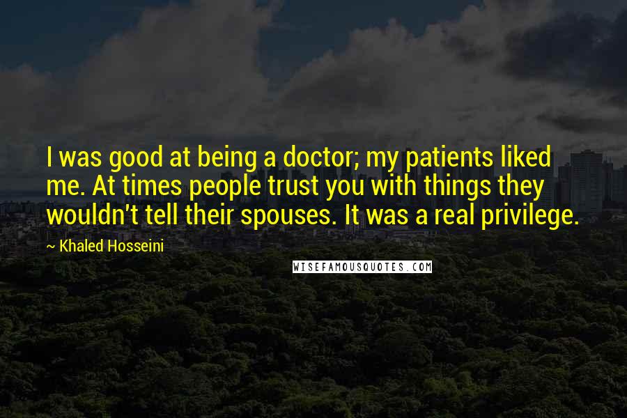 Khaled Hosseini Quotes: I was good at being a doctor; my patients liked me. At times people trust you with things they wouldn't tell their spouses. It was a real privilege.