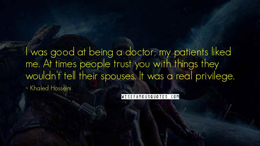 Khaled Hosseini Quotes: I was good at being a doctor; my patients liked me. At times people trust you with things they wouldn't tell their spouses. It was a real privilege.