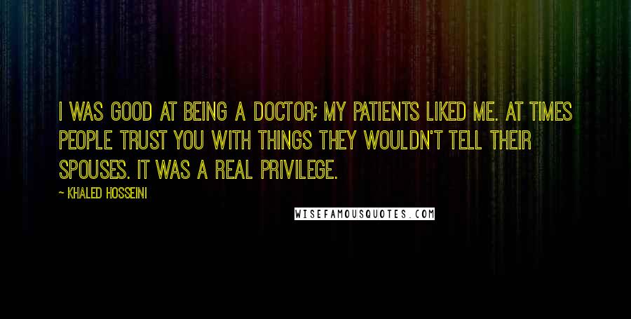 Khaled Hosseini Quotes: I was good at being a doctor; my patients liked me. At times people trust you with things they wouldn't tell their spouses. It was a real privilege.