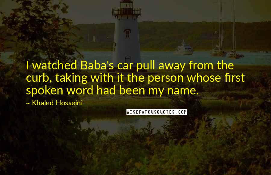 Khaled Hosseini Quotes: I watched Baba's car pull away from the curb, taking with it the person whose first spoken word had been my name.