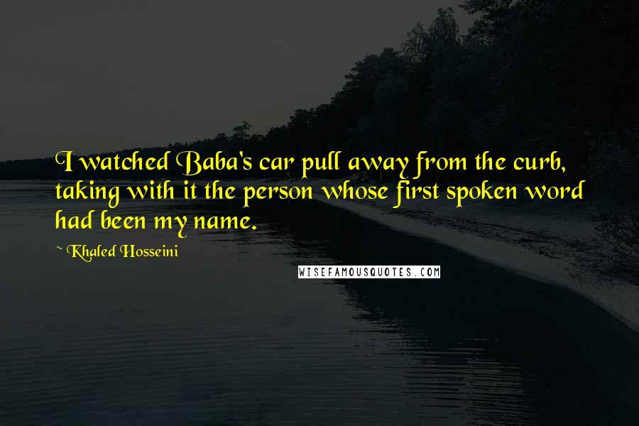 Khaled Hosseini Quotes: I watched Baba's car pull away from the curb, taking with it the person whose first spoken word had been my name.