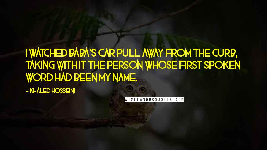 Khaled Hosseini Quotes: I watched Baba's car pull away from the curb, taking with it the person whose first spoken word had been my name.