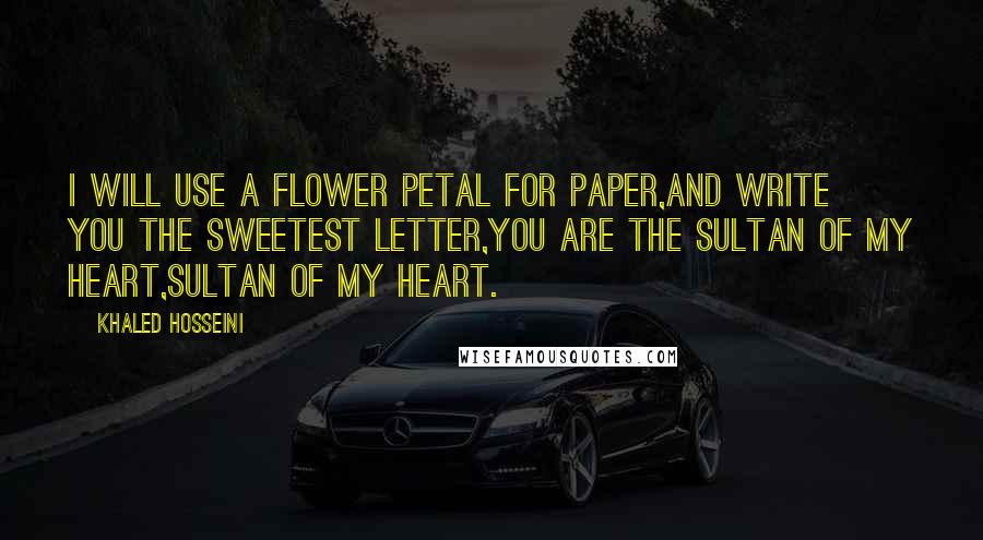 Khaled Hosseini Quotes: I will use a flower petal for paper,And write you the sweetest letter,You are the sultan of my heart,Sultan of my heart.