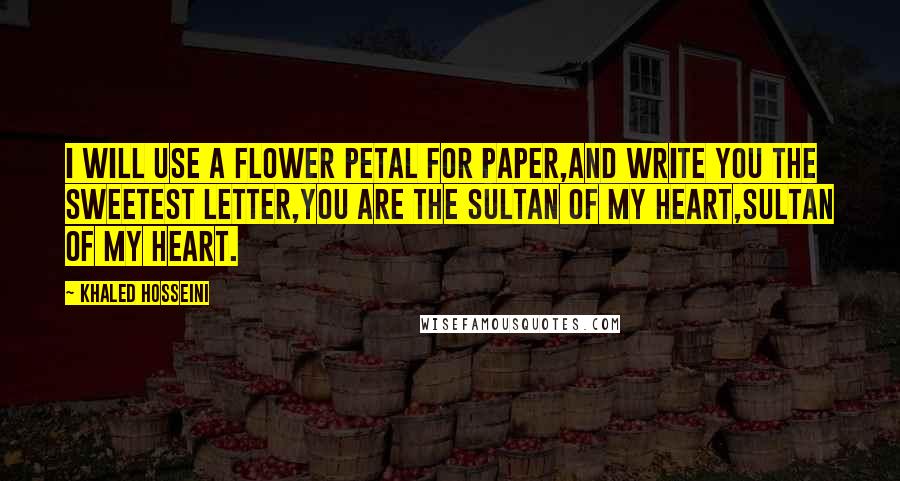 Khaled Hosseini Quotes: I will use a flower petal for paper,And write you the sweetest letter,You are the sultan of my heart,Sultan of my heart.