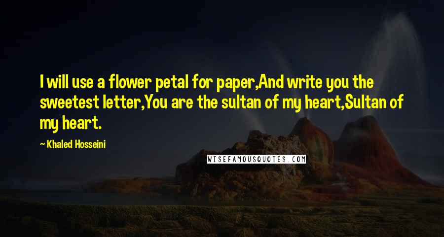 Khaled Hosseini Quotes: I will use a flower petal for paper,And write you the sweetest letter,You are the sultan of my heart,Sultan of my heart.