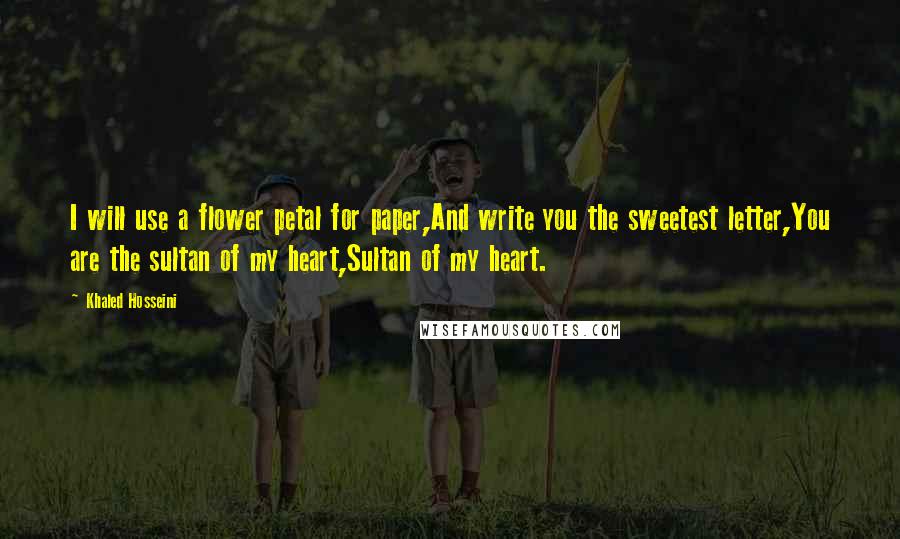 Khaled Hosseini Quotes: I will use a flower petal for paper,And write you the sweetest letter,You are the sultan of my heart,Sultan of my heart.