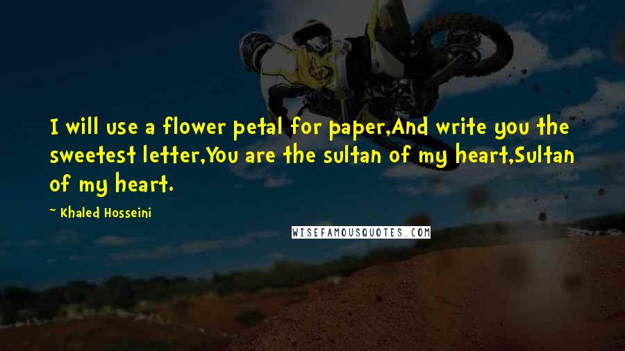 Khaled Hosseini Quotes: I will use a flower petal for paper,And write you the sweetest letter,You are the sultan of my heart,Sultan of my heart.