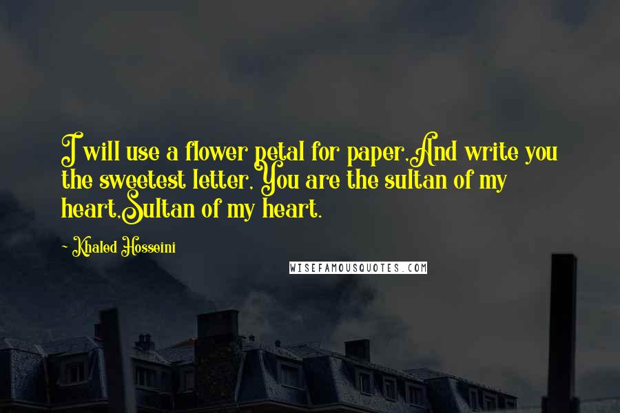 Khaled Hosseini Quotes: I will use a flower petal for paper,And write you the sweetest letter,You are the sultan of my heart,Sultan of my heart.