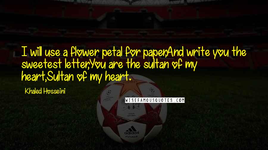 Khaled Hosseini Quotes: I will use a flower petal for paper,And write you the sweetest letter,You are the sultan of my heart,Sultan of my heart.