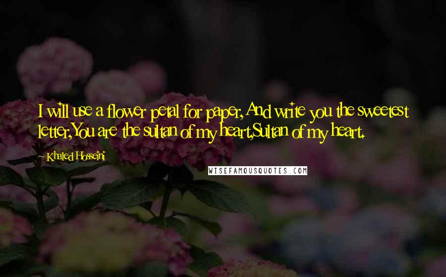 Khaled Hosseini Quotes: I will use a flower petal for paper,And write you the sweetest letter,You are the sultan of my heart,Sultan of my heart.