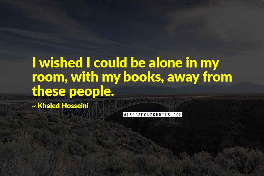 Khaled Hosseini Quotes: I wished I could be alone in my room, with my books, away from these people.