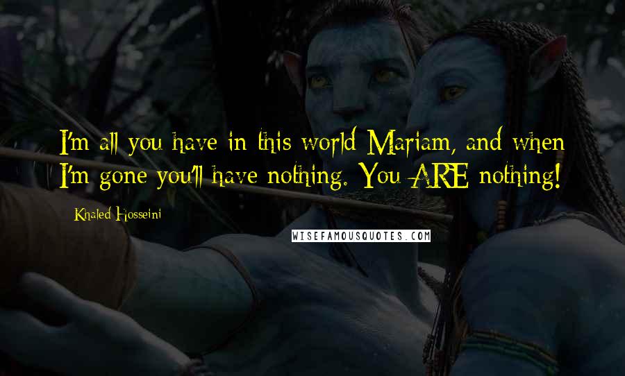 Khaled Hosseini Quotes: I'm all you have in this world Mariam, and when I'm gone you'll have nothing. You ARE nothing!