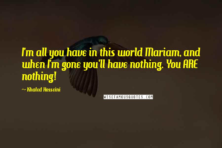 Khaled Hosseini Quotes: I'm all you have in this world Mariam, and when I'm gone you'll have nothing. You ARE nothing!