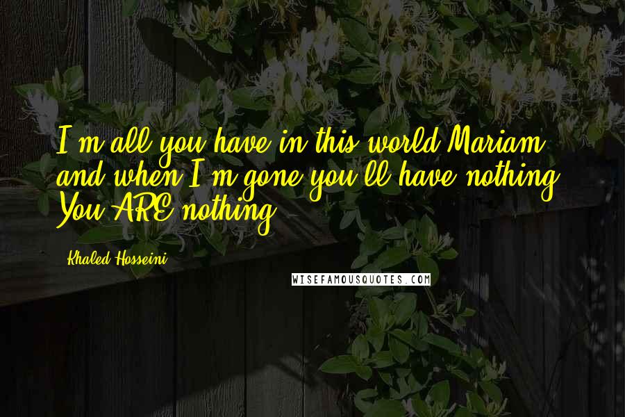 Khaled Hosseini Quotes: I'm all you have in this world Mariam, and when I'm gone you'll have nothing. You ARE nothing!