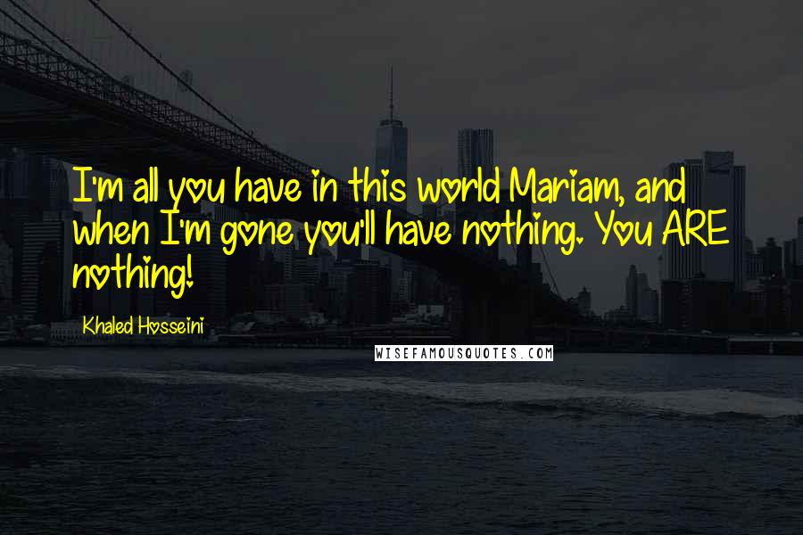 Khaled Hosseini Quotes: I'm all you have in this world Mariam, and when I'm gone you'll have nothing. You ARE nothing!