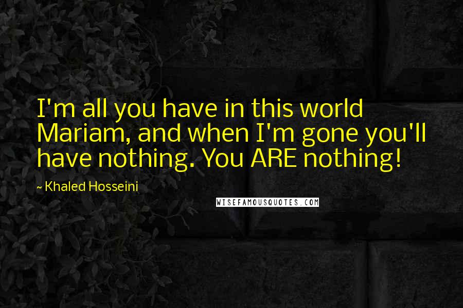 Khaled Hosseini Quotes: I'm all you have in this world Mariam, and when I'm gone you'll have nothing. You ARE nothing!