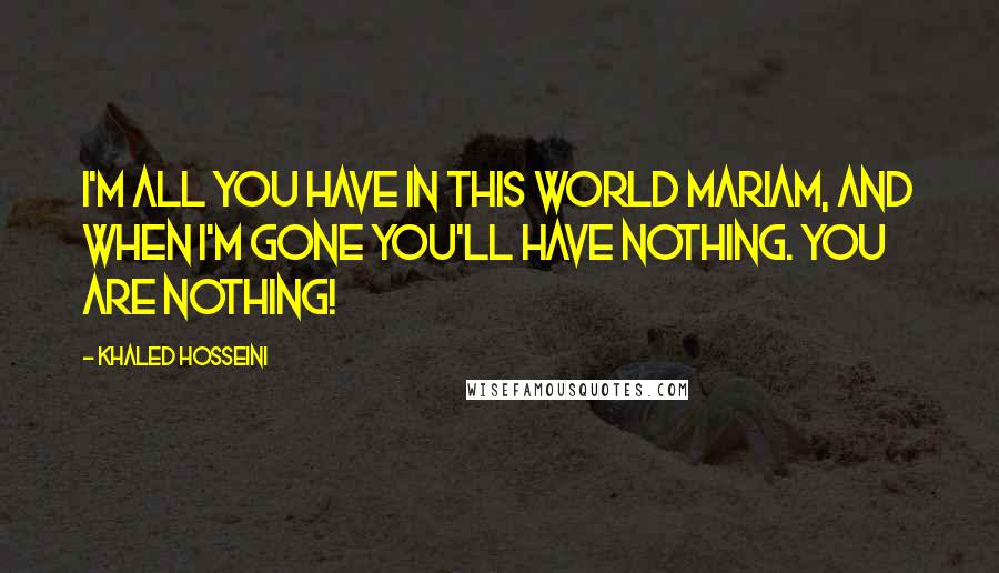 Khaled Hosseini Quotes: I'm all you have in this world Mariam, and when I'm gone you'll have nothing. You ARE nothing!