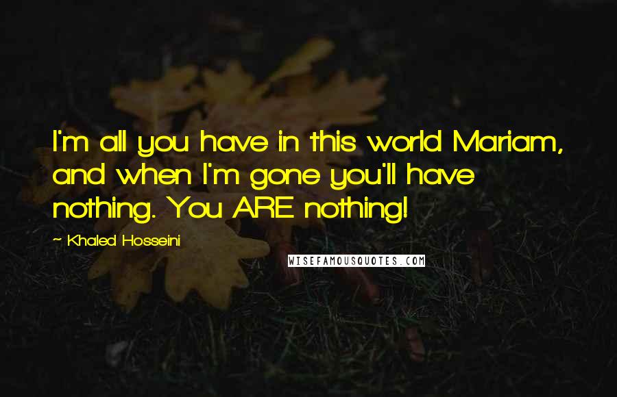 Khaled Hosseini Quotes: I'm all you have in this world Mariam, and when I'm gone you'll have nothing. You ARE nothing!