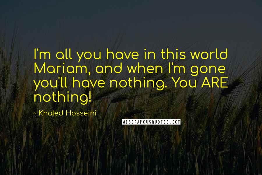 Khaled Hosseini Quotes: I'm all you have in this world Mariam, and when I'm gone you'll have nothing. You ARE nothing!