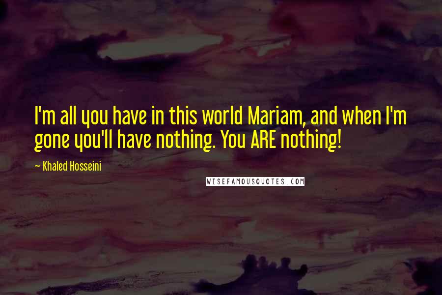 Khaled Hosseini Quotes: I'm all you have in this world Mariam, and when I'm gone you'll have nothing. You ARE nothing!