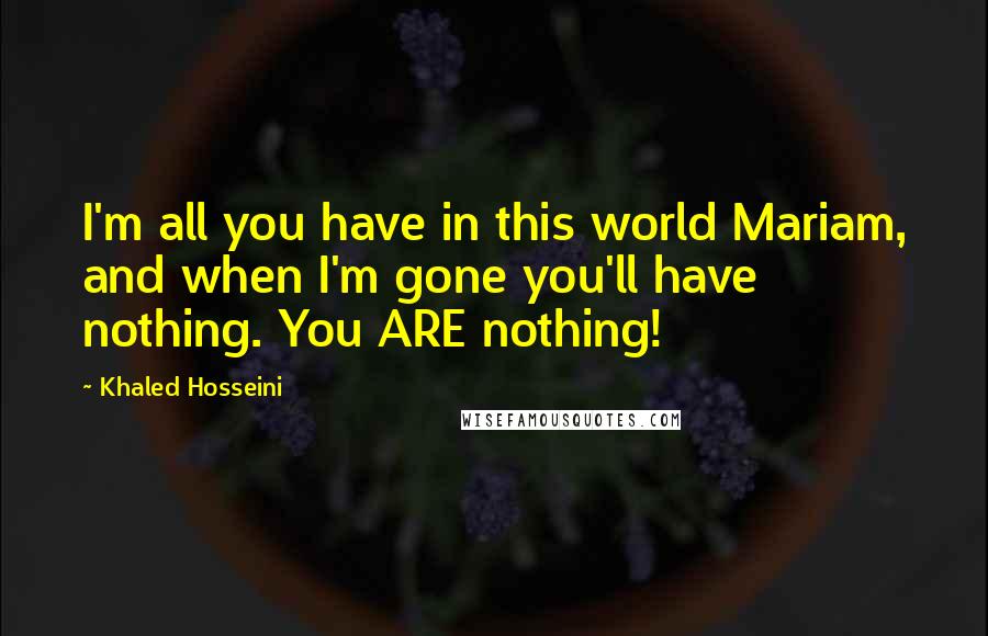 Khaled Hosseini Quotes: I'm all you have in this world Mariam, and when I'm gone you'll have nothing. You ARE nothing!