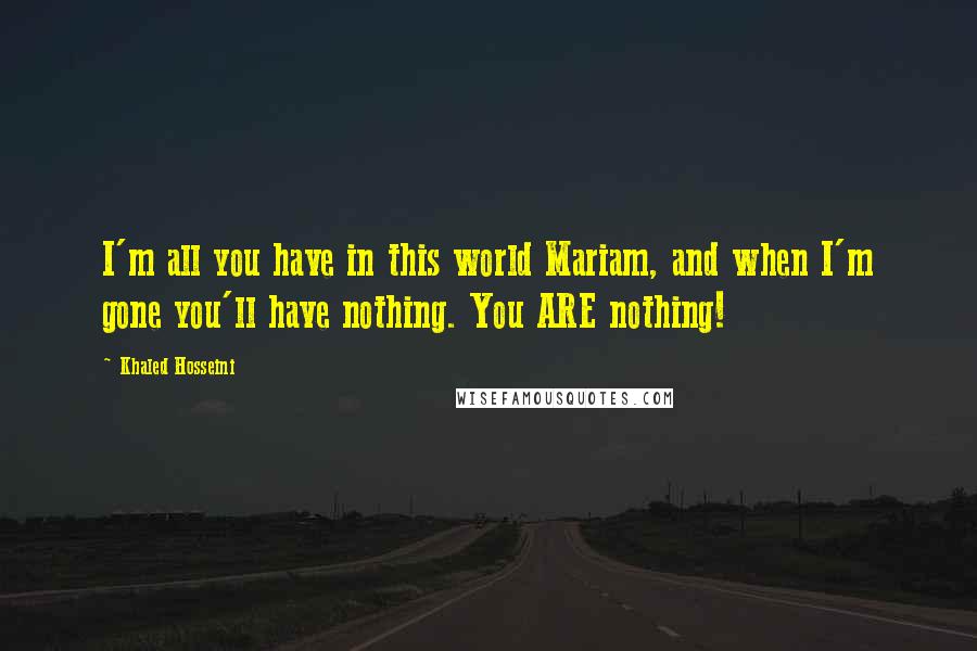 Khaled Hosseini Quotes: I'm all you have in this world Mariam, and when I'm gone you'll have nothing. You ARE nothing!