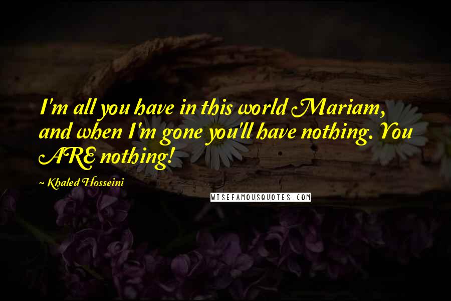 Khaled Hosseini Quotes: I'm all you have in this world Mariam, and when I'm gone you'll have nothing. You ARE nothing!