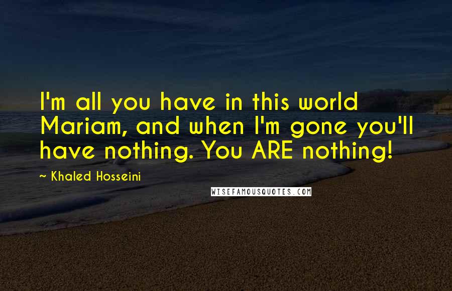 Khaled Hosseini Quotes: I'm all you have in this world Mariam, and when I'm gone you'll have nothing. You ARE nothing!