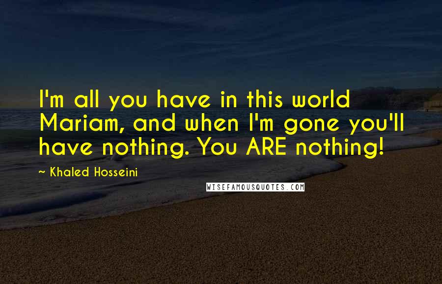 Khaled Hosseini Quotes: I'm all you have in this world Mariam, and when I'm gone you'll have nothing. You ARE nothing!