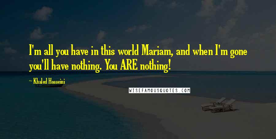 Khaled Hosseini Quotes: I'm all you have in this world Mariam, and when I'm gone you'll have nothing. You ARE nothing!