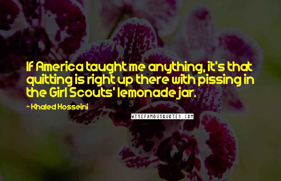 Khaled Hosseini Quotes: If America taught me anything, it's that quitting is right up there with pissing in the Girl Scouts' lemonade jar.