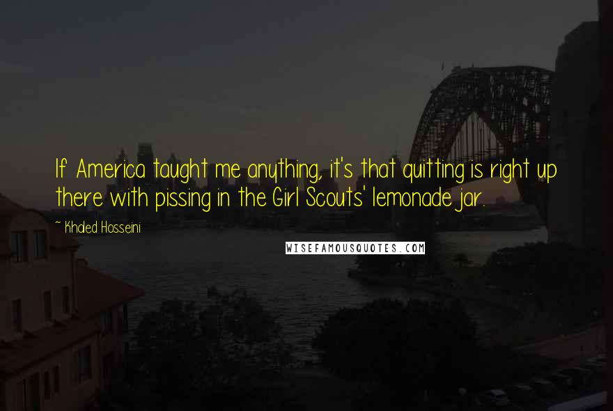 Khaled Hosseini Quotes: If America taught me anything, it's that quitting is right up there with pissing in the Girl Scouts' lemonade jar.