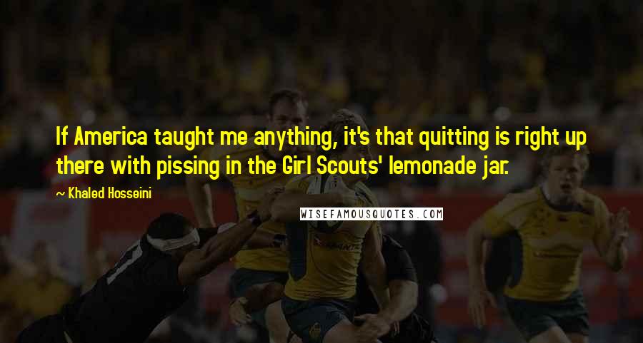 Khaled Hosseini Quotes: If America taught me anything, it's that quitting is right up there with pissing in the Girl Scouts' lemonade jar.