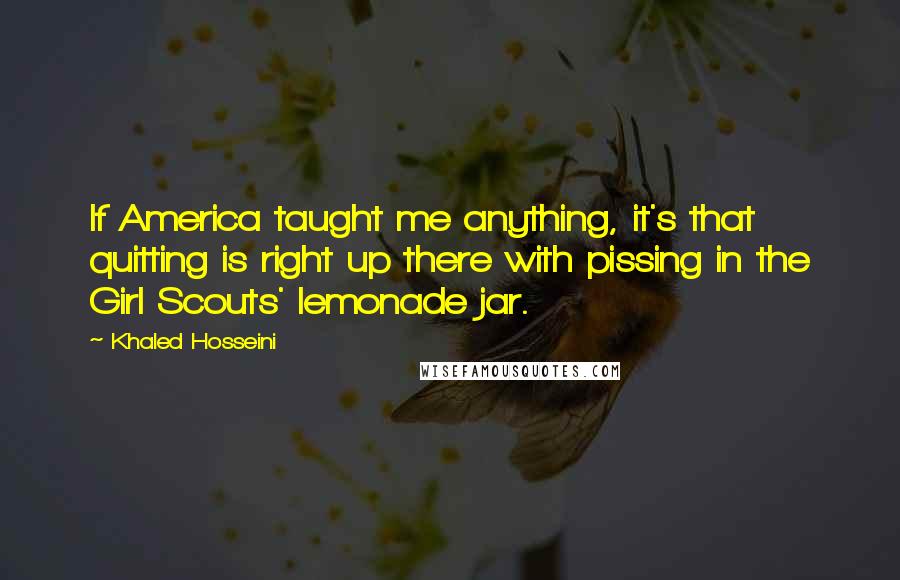 Khaled Hosseini Quotes: If America taught me anything, it's that quitting is right up there with pissing in the Girl Scouts' lemonade jar.