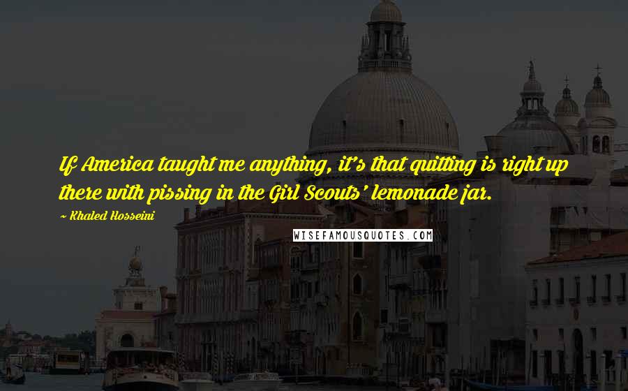 Khaled Hosseini Quotes: If America taught me anything, it's that quitting is right up there with pissing in the Girl Scouts' lemonade jar.