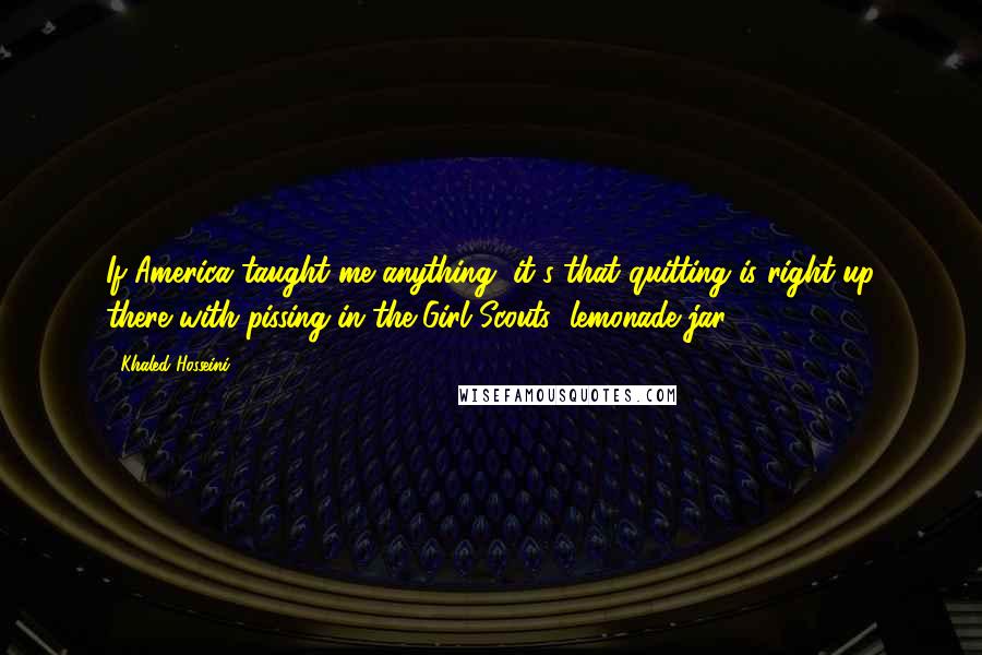 Khaled Hosseini Quotes: If America taught me anything, it's that quitting is right up there with pissing in the Girl Scouts' lemonade jar.