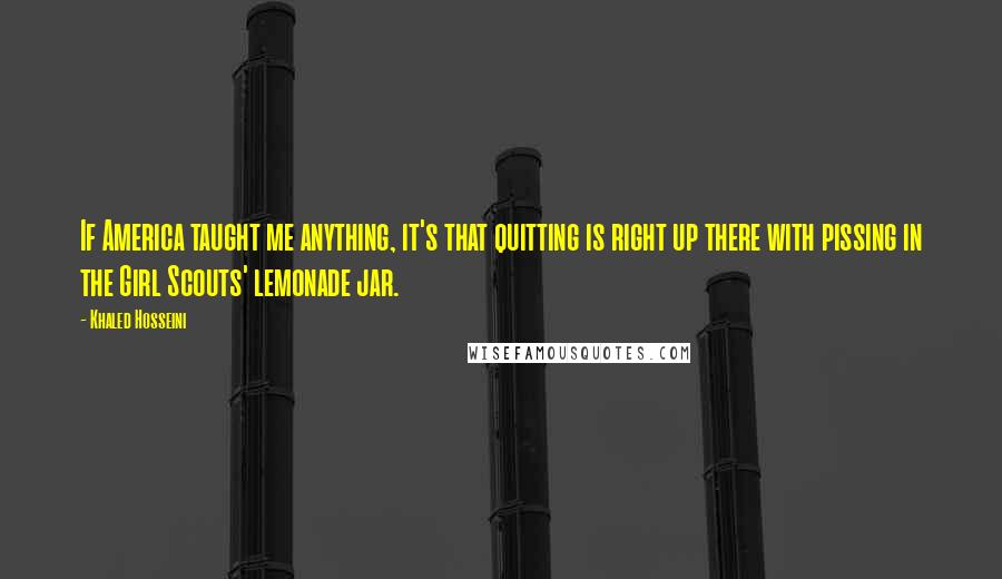 Khaled Hosseini Quotes: If America taught me anything, it's that quitting is right up there with pissing in the Girl Scouts' lemonade jar.