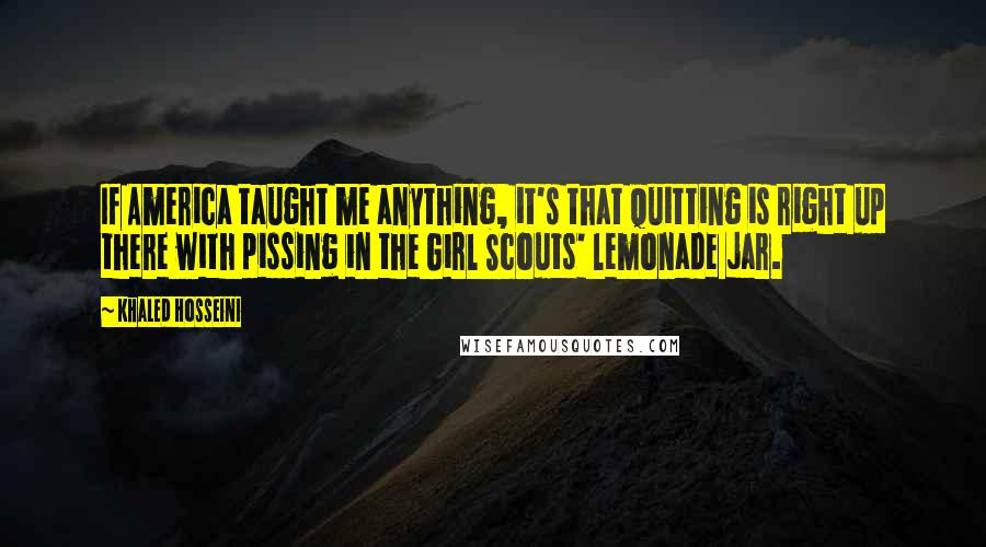 Khaled Hosseini Quotes: If America taught me anything, it's that quitting is right up there with pissing in the Girl Scouts' lemonade jar.