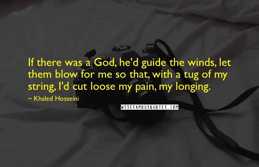 Khaled Hosseini Quotes: If there was a God, he'd guide the winds, let them blow for me so that, with a tug of my string, I'd cut loose my pain, my longing.