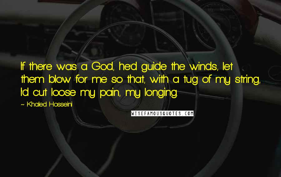 Khaled Hosseini Quotes: If there was a God, he'd guide the winds, let them blow for me so that, with a tug of my string, I'd cut loose my pain, my longing.