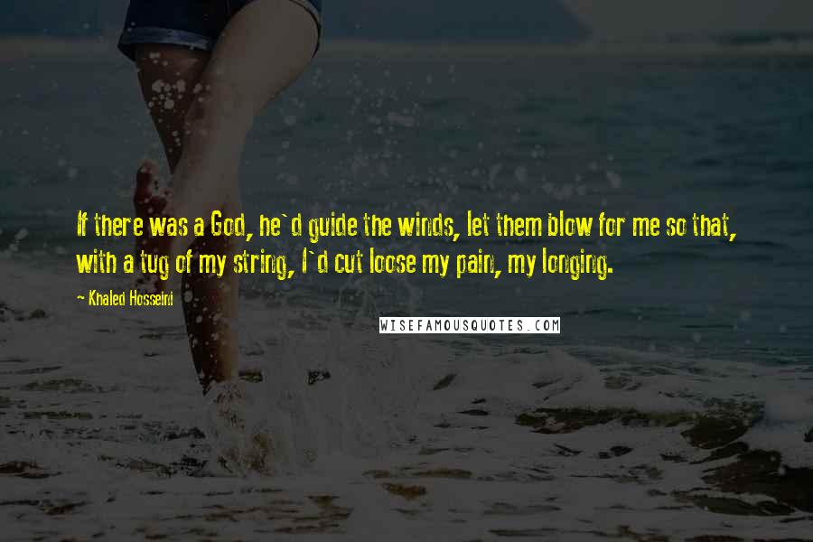 Khaled Hosseini Quotes: If there was a God, he'd guide the winds, let them blow for me so that, with a tug of my string, I'd cut loose my pain, my longing.