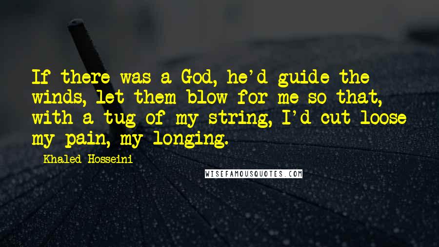 Khaled Hosseini Quotes: If there was a God, he'd guide the winds, let them blow for me so that, with a tug of my string, I'd cut loose my pain, my longing.