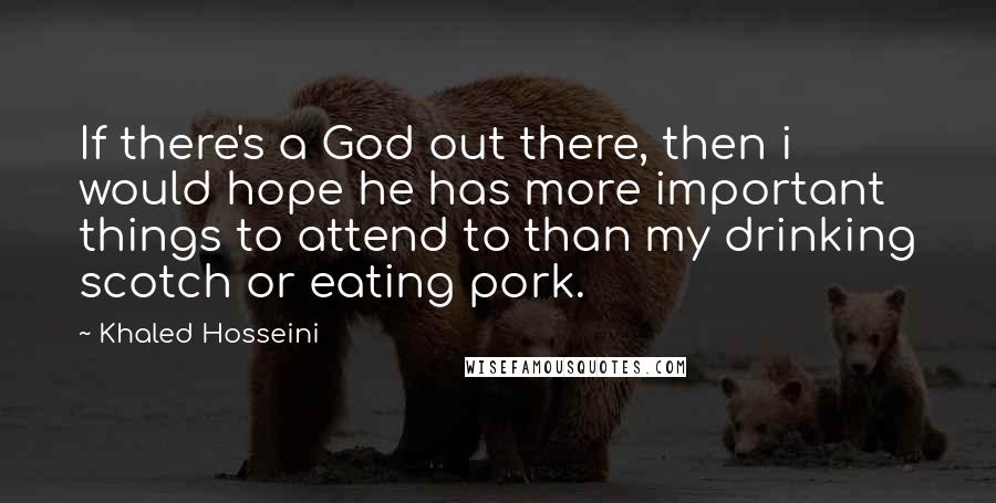 Khaled Hosseini Quotes: If there's a God out there, then i would hope he has more important things to attend to than my drinking scotch or eating pork.