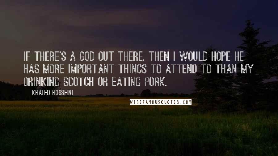 Khaled Hosseini Quotes: If there's a God out there, then i would hope he has more important things to attend to than my drinking scotch or eating pork.