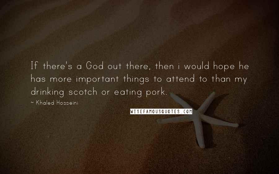 Khaled Hosseini Quotes: If there's a God out there, then i would hope he has more important things to attend to than my drinking scotch or eating pork.