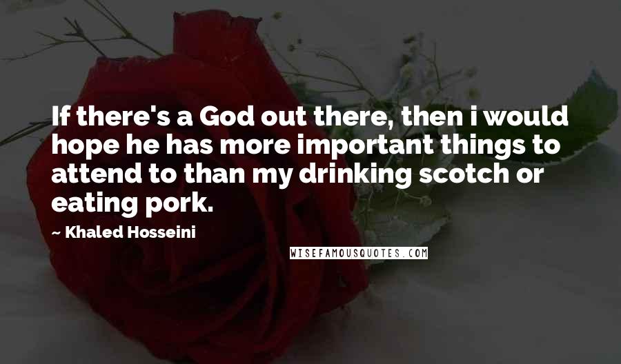 Khaled Hosseini Quotes: If there's a God out there, then i would hope he has more important things to attend to than my drinking scotch or eating pork.